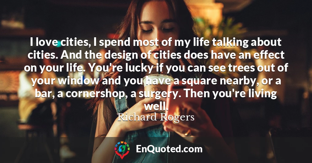 I love cities, I spend most of my life talking about cities. And the design of cities does have an effect on your life. You're lucky if you can see trees out of your window and you have a square nearby, or a bar, a cornershop, a surgery. Then you're living well.