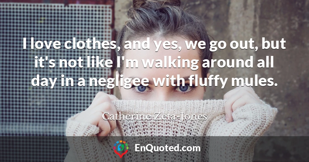 I love clothes, and yes, we go out, but it's not like I'm walking around all day in a negligee with fluffy mules.