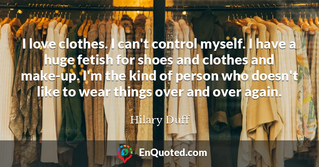 I love clothes. I can't control myself. I have a huge fetish for shoes and clothes and make-up. I'm the kind of person who doesn't like to wear things over and over again.