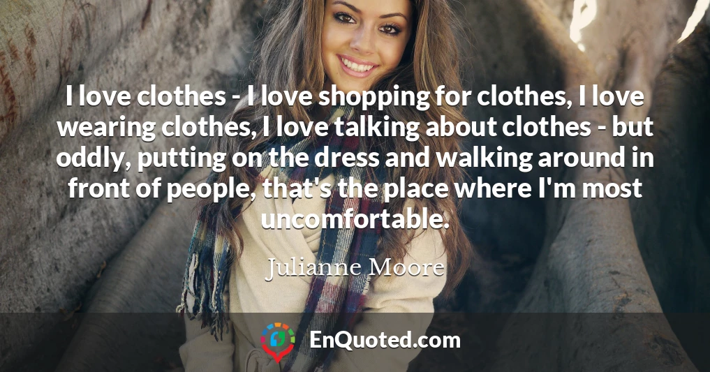 I love clothes - I love shopping for clothes, I love wearing clothes, I love talking about clothes - but oddly, putting on the dress and walking around in front of people, that's the place where I'm most uncomfortable.