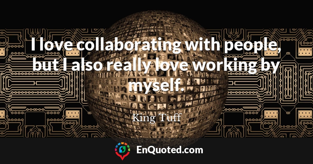 I love collaborating with people, but I also really love working by myself.