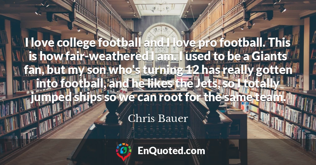 I love college football and I love pro football. This is how fair-weathered I am. I used to be a Giants fan, but my son who's turning 12 has really gotten into football, and he likes the Jets, so I totally jumped ships so we can root for the same team.