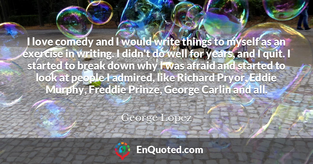 I love comedy and I would write things to myself as an exercise in writing. I didn't do well for years, and I quit. I started to break down why I was afraid and started to look at people I admired, like Richard Pryor, Eddie Murphy, Freddie Prinze, George Carlin and all.