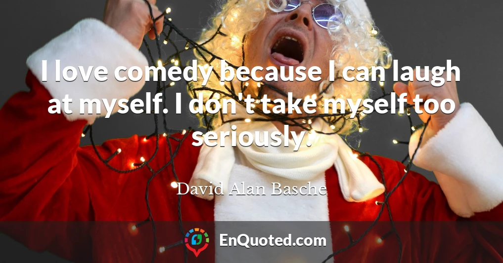 I love comedy because I can laugh at myself. I don't take myself too seriously.