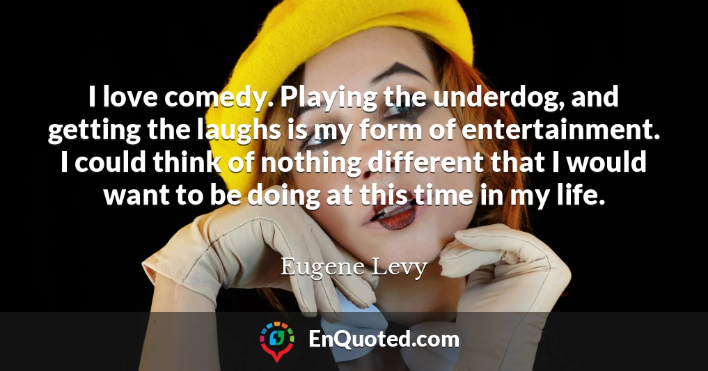 I love comedy. Playing the underdog, and getting the laughs is my form of entertainment. I could think of nothing different that I would want to be doing at this time in my life.