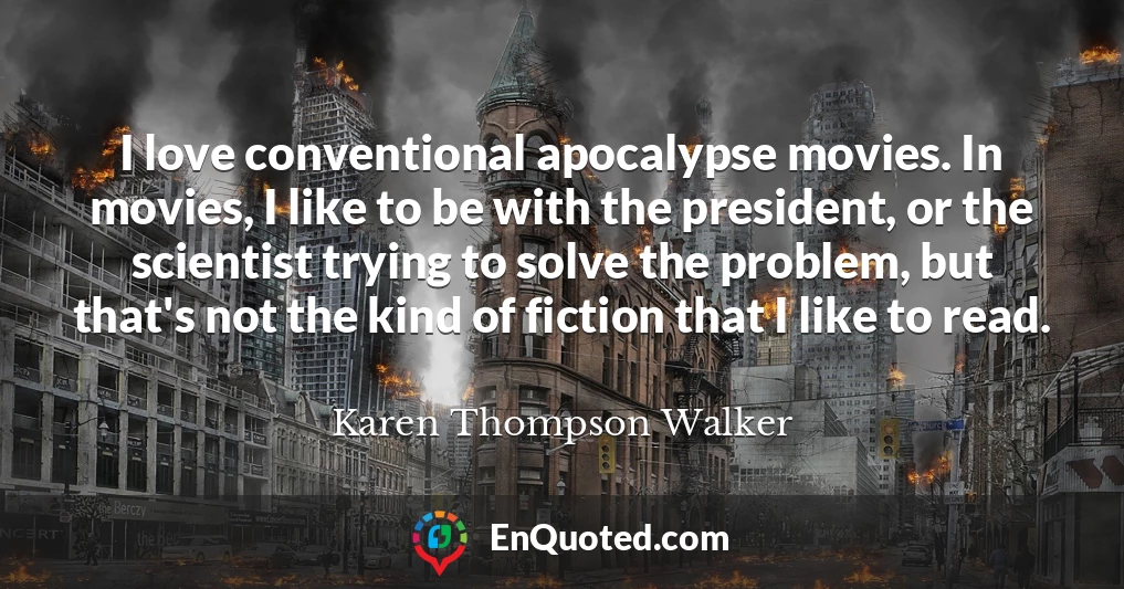 I love conventional apocalypse movies. In movies, I like to be with the president, or the scientist trying to solve the problem, but that's not the kind of fiction that I like to read.