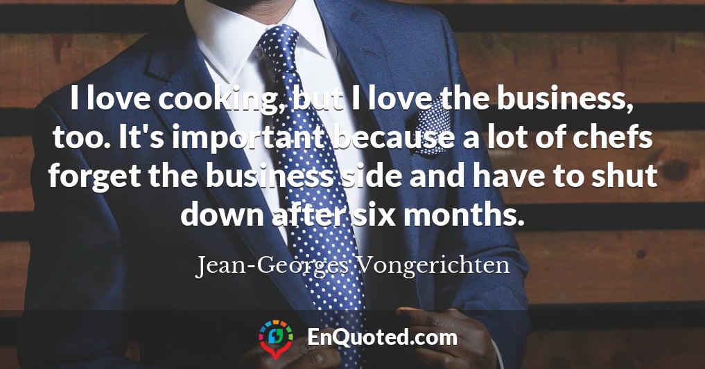 I love cooking, but I love the business, too. It's important because a lot of chefs forget the business side and have to shut down after six months.