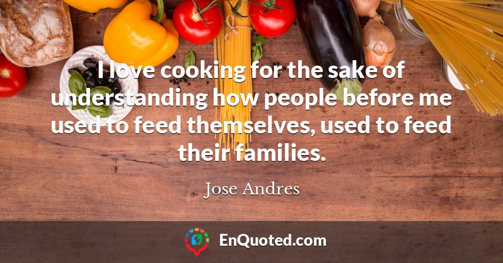 I love cooking for the sake of understanding how people before me used to feed themselves, used to feed their families.