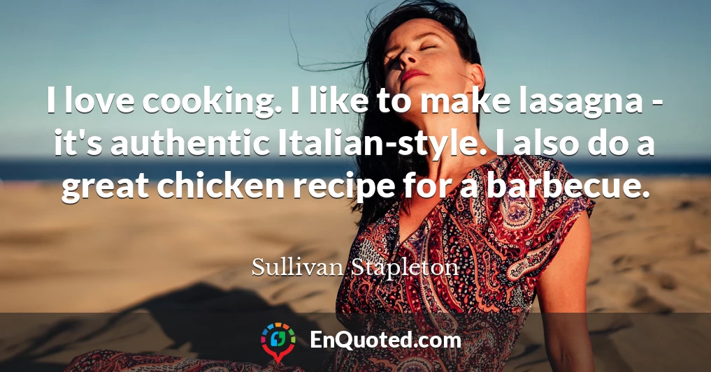 I love cooking. I like to make lasagna - it's authentic Italian-style. I also do a great chicken recipe for a barbecue.