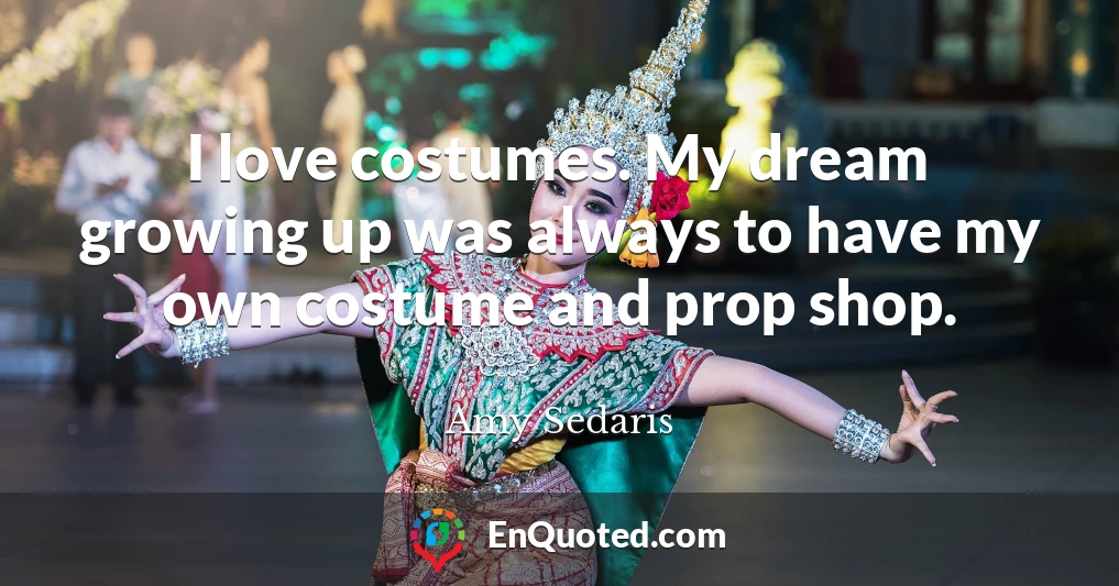 I love costumes. My dream growing up was always to have my own costume and prop shop.