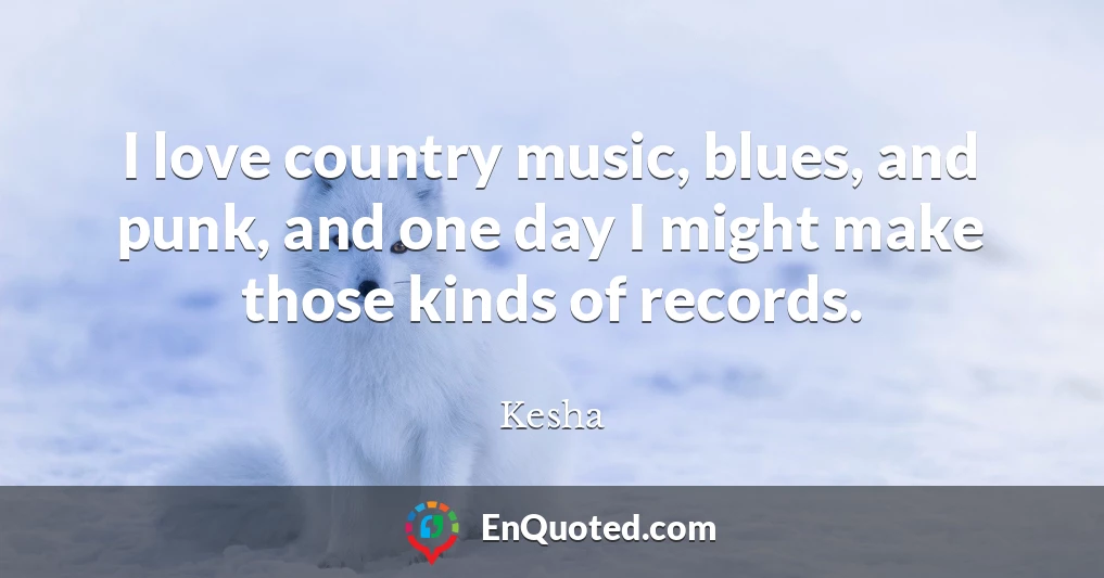 I love country music, blues, and punk, and one day I might make those kinds of records.