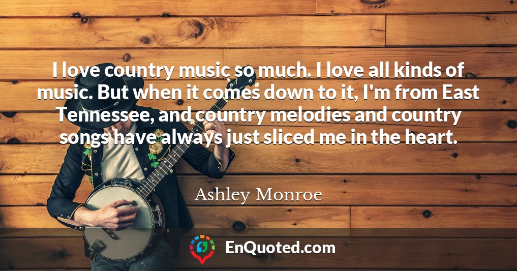 I love country music so much. I love all kinds of music. But when it comes down to it, I'm from East Tennessee, and country melodies and country songs have always just sliced me in the heart.
