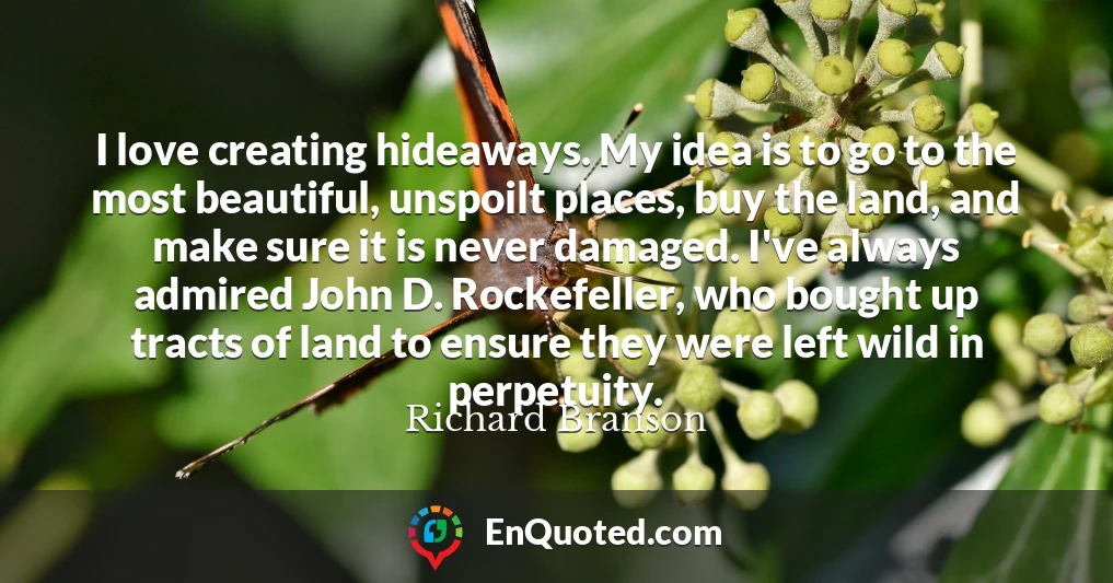 I love creating hideaways. My idea is to go to the most beautiful, unspoilt places, buy the land, and make sure it is never damaged. I've always admired John D. Rockefeller, who bought up tracts of land to ensure they were left wild in perpetuity.