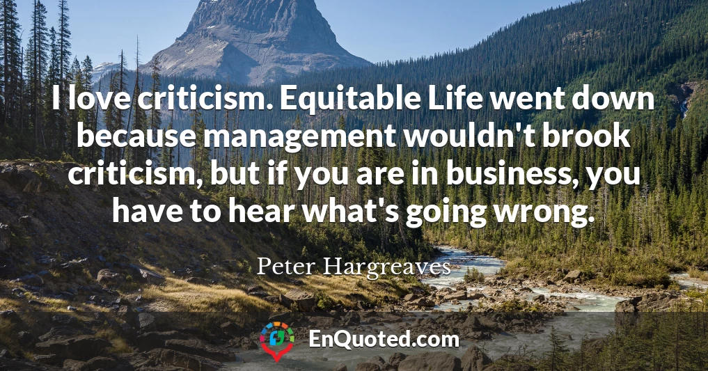 I love criticism. Equitable Life went down because management wouldn't brook criticism, but if you are in business, you have to hear what's going wrong.