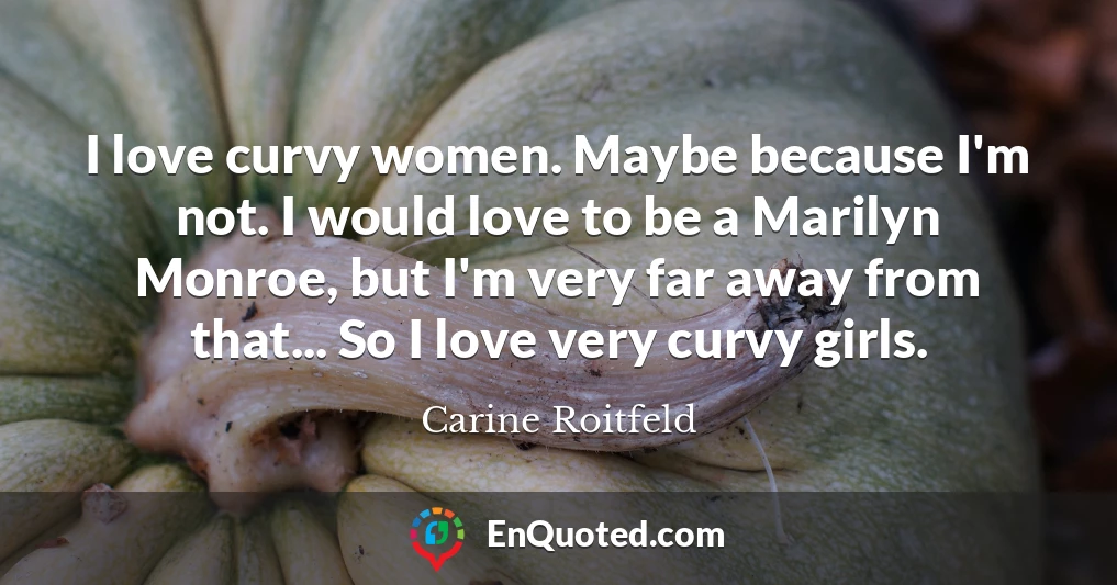 I love curvy women. Maybe because I'm not. I would love to be a Marilyn Monroe, but I'm very far away from that... So I love very curvy girls.