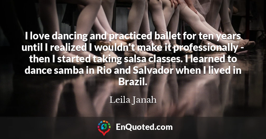 I love dancing and practiced ballet for ten years until I realized I wouldn't make it professionally - then I started taking salsa classes. I learned to dance samba in Rio and Salvador when I lived in Brazil.