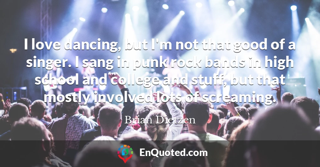 I love dancing, but I'm not that good of a singer. I sang in punk rock bands in high school and college and stuff, but that mostly involved lots of screaming.