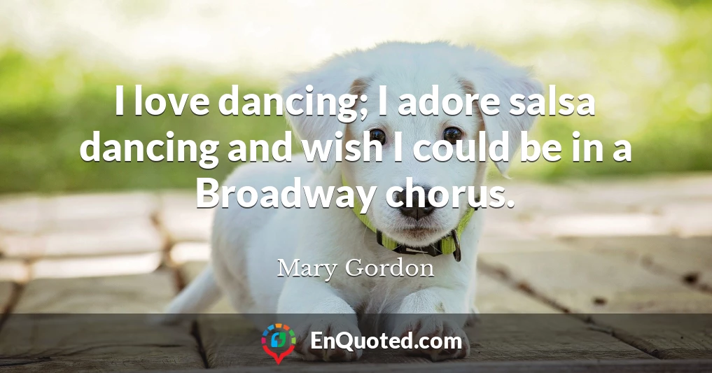 I love dancing; I adore salsa dancing and wish I could be in a Broadway chorus.