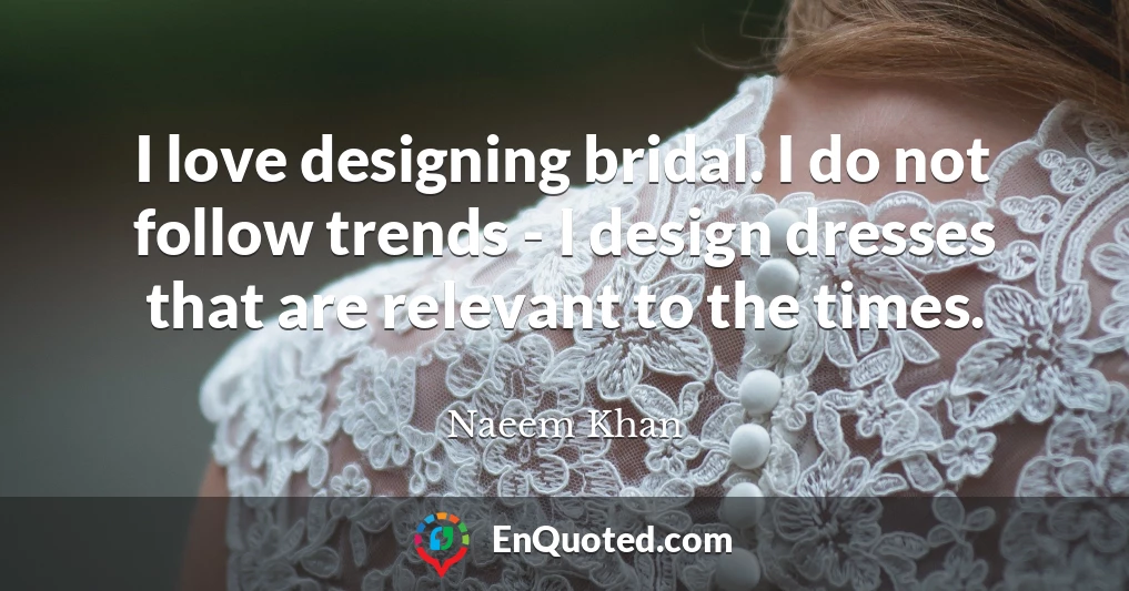 I love designing bridal. I do not follow trends - I design dresses that are relevant to the times.