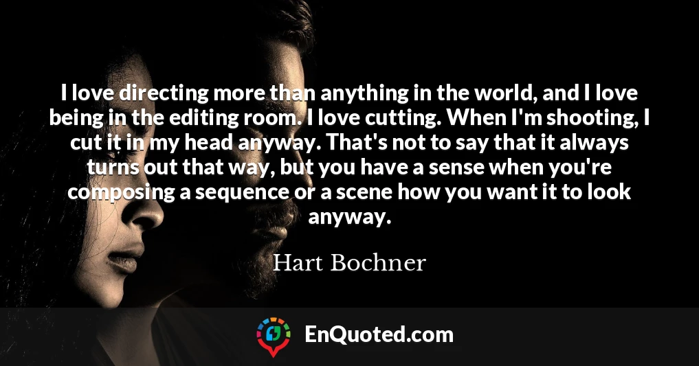 I love directing more than anything in the world, and I love being in the editing room. I love cutting. When I'm shooting, I cut it in my head anyway. That's not to say that it always turns out that way, but you have a sense when you're composing a sequence or a scene how you want it to look anyway.