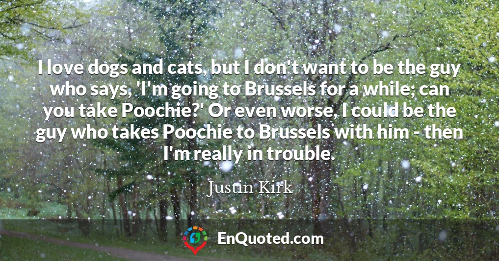 I love dogs and cats, but I don't want to be the guy who says, 'I'm going to Brussels for a while; can you take Poochie?' Or even worse, I could be the guy who takes Poochie to Brussels with him - then I'm really in trouble.