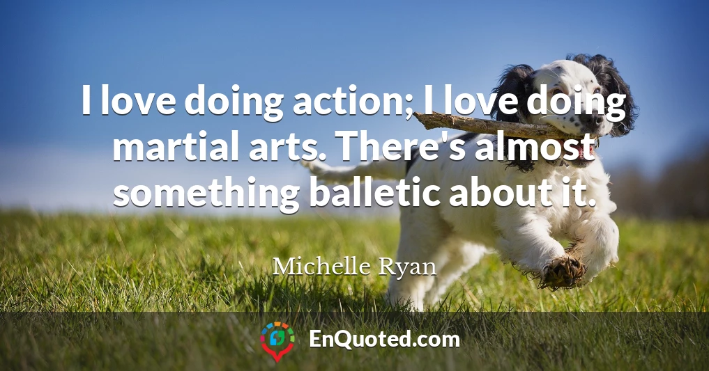 I love doing action; I love doing martial arts. There's almost something balletic about it.