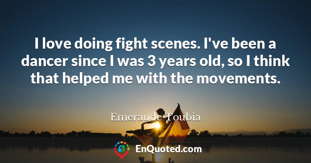I love doing fight scenes. I've been a dancer since I was 3 years old, so I think that helped me with the movements.