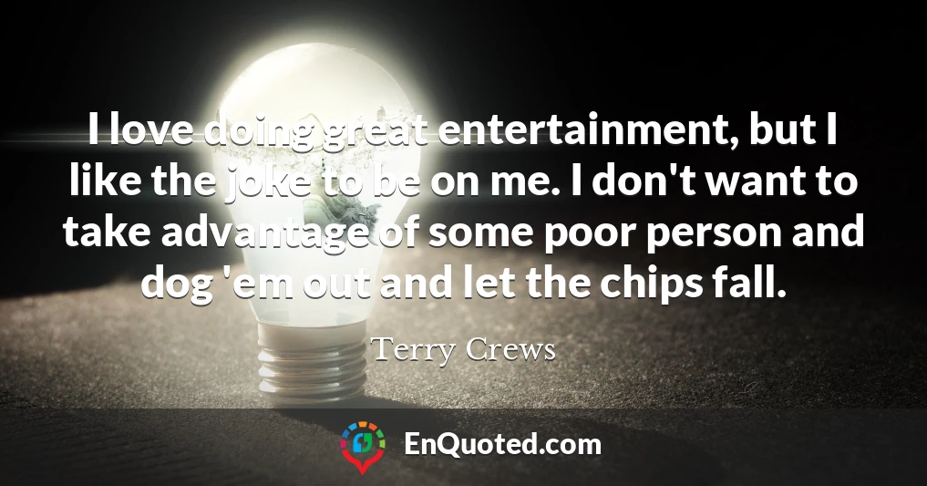I love doing great entertainment, but I like the joke to be on me. I don't want to take advantage of some poor person and dog 'em out and let the chips fall.