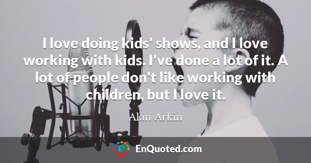 I love doing kids' shows, and I love working with kids. I've done a lot of it. A lot of people don't like working with children, but I love it.