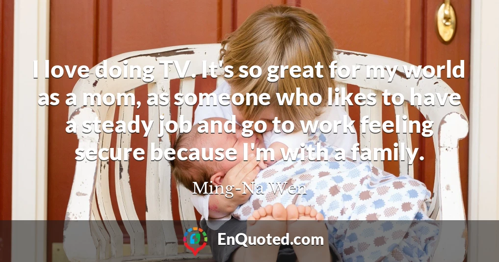 I love doing TV. It's so great for my world as a mom, as someone who likes to have a steady job and go to work feeling secure because I'm with a family.