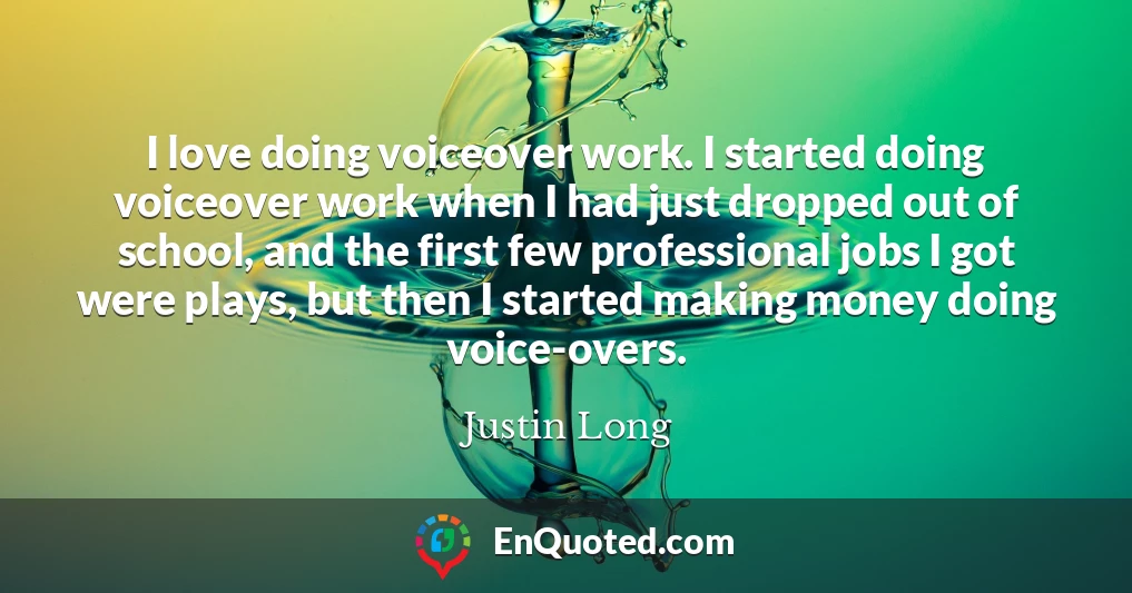 I love doing voiceover work. I started doing voiceover work when I had just dropped out of school, and the first few professional jobs I got were plays, but then I started making money doing voice-overs.