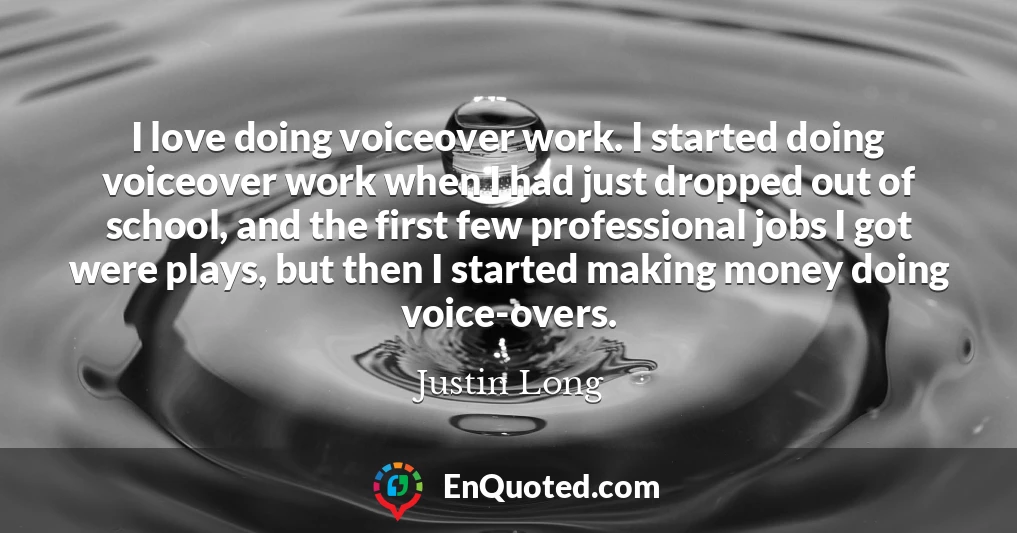 I love doing voiceover work. I started doing voiceover work when I had just dropped out of school, and the first few professional jobs I got were plays, but then I started making money doing voice-overs.