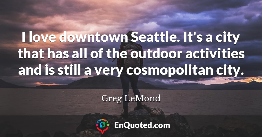 I love downtown Seattle. It's a city that has all of the outdoor activities and is still a very cosmopolitan city.