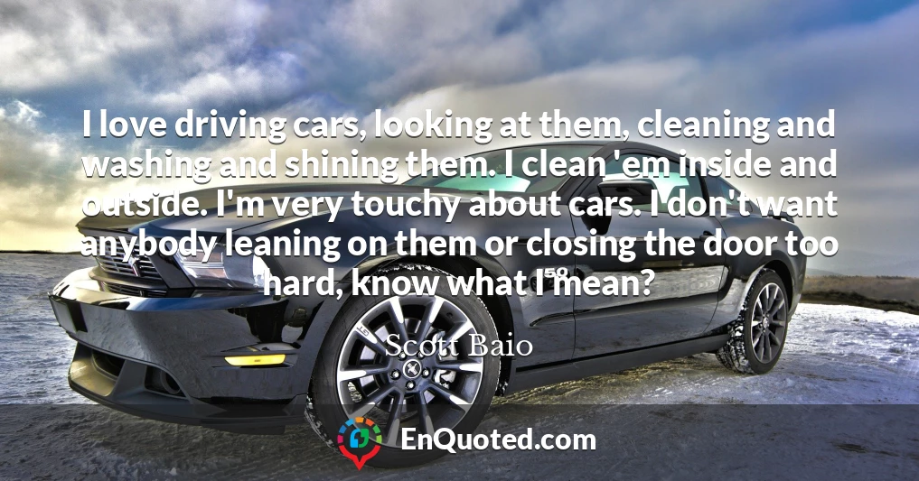 I love driving cars, looking at them, cleaning and washing and shining them. I clean 'em inside and outside. I'm very touchy about cars. I don't want anybody leaning on them or closing the door too hard, know what I mean?