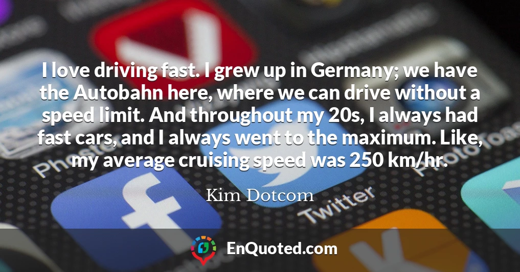 I love driving fast. I grew up in Germany; we have the Autobahn here, where we can drive without a speed limit. And throughout my 20s, I always had fast cars, and I always went to the maximum. Like, my average cruising speed was 250 km/hr.