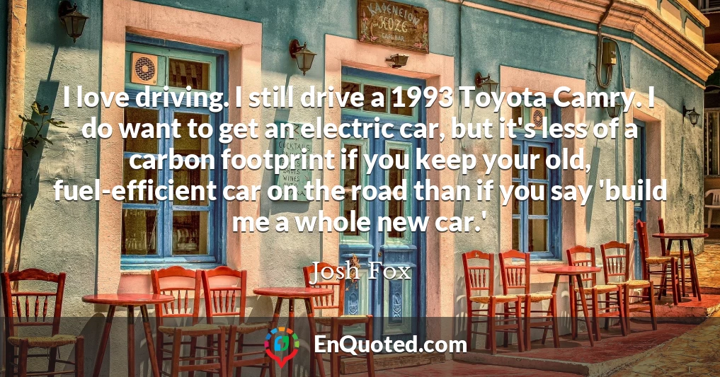 I love driving. I still drive a 1993 Toyota Camry. I do want to get an electric car, but it's less of a carbon footprint if you keep your old, fuel-efficient car on the road than if you say 'build me a whole new car.'