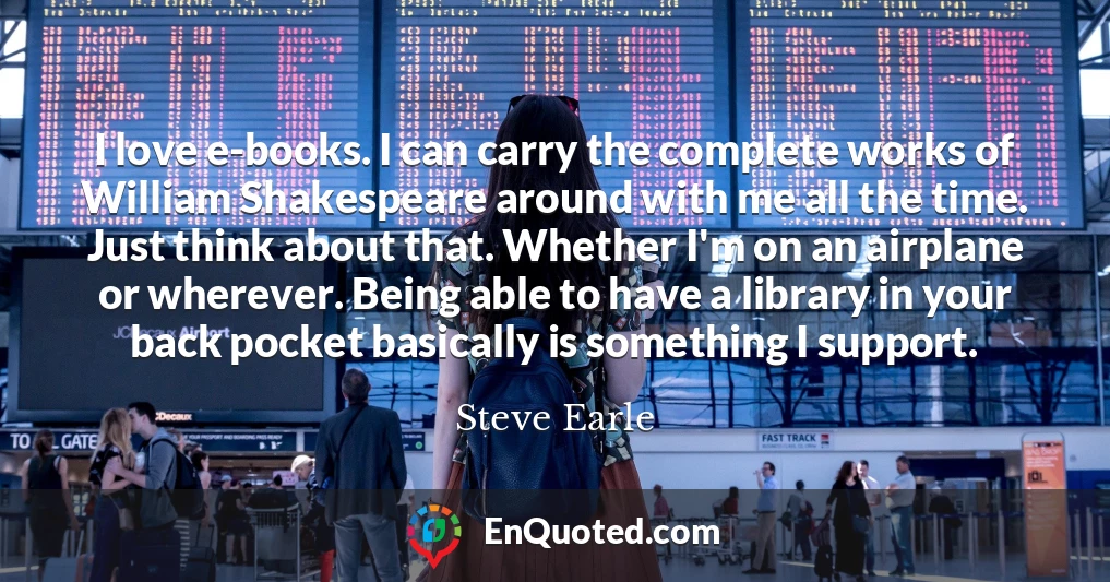 I love e-books. I can carry the complete works of William Shakespeare around with me all the time. Just think about that. Whether I'm on an airplane or wherever. Being able to have a library in your back pocket basically is something I support.