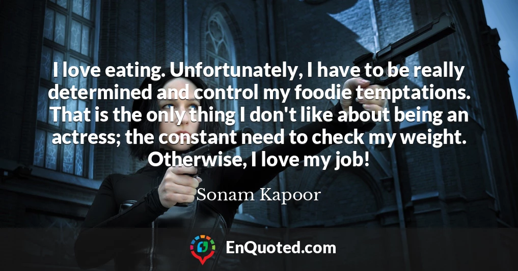 I love eating. Unfortunately, I have to be really determined and control my foodie temptations. That is the only thing I don't like about being an actress; the constant need to check my weight. Otherwise, I love my job!