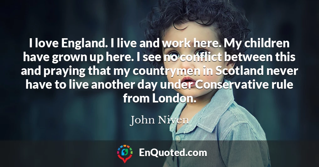 I love England. I live and work here. My children have grown up here. I see no conflict between this and praying that my countrymen in Scotland never have to live another day under Conservative rule from London.
