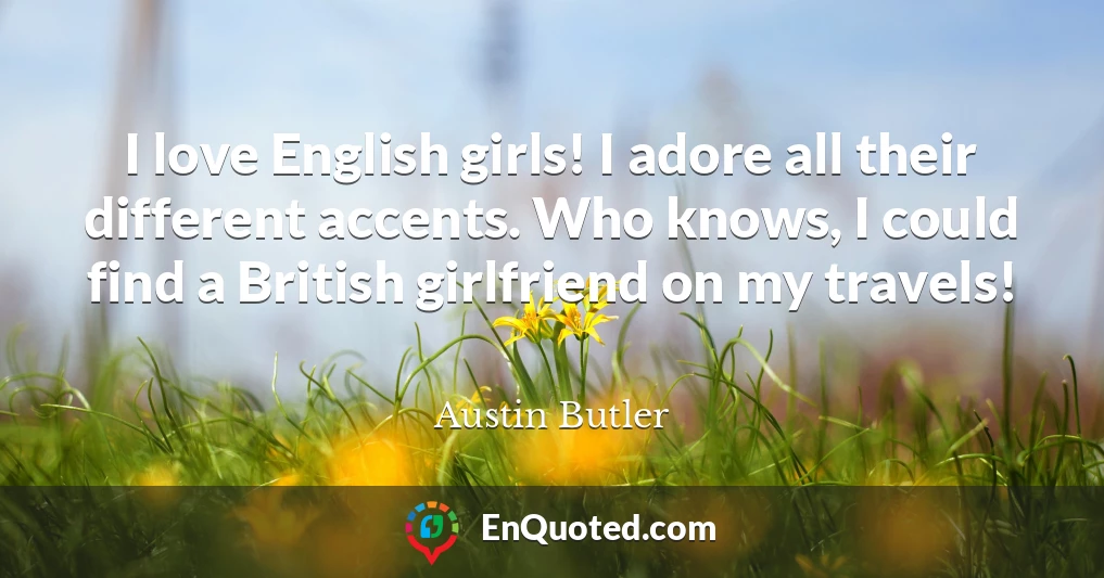 I love English girls! I adore all their different accents. Who knows, I could find a British girlfriend on my travels!