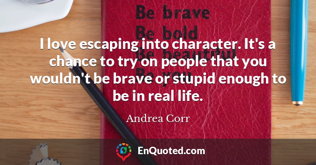 I love escaping into character. It's a chance to try on people that you wouldn't be brave or stupid enough to be in real life.
