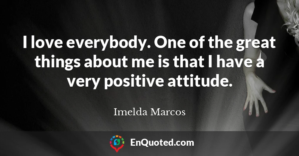 I love everybody. One of the great things about me is that I have a very positive attitude.