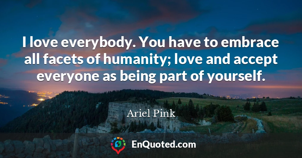I love everybody. You have to embrace all facets of humanity; love and accept everyone as being part of yourself.