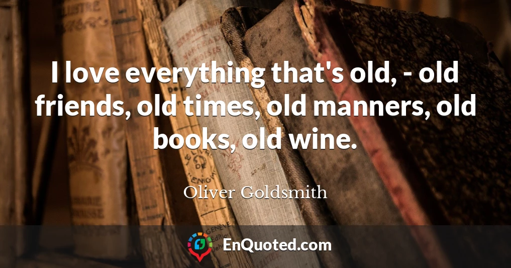 I love everything that's old, - old friends, old times, old manners, old books, old wine.