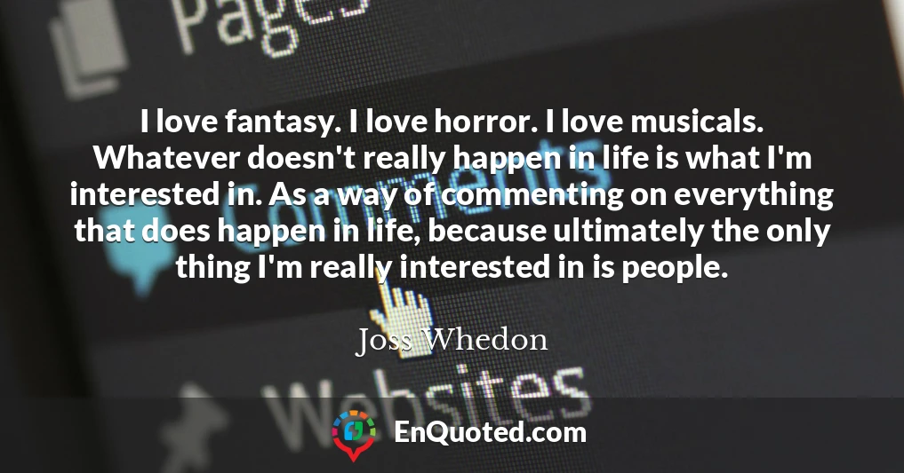 I love fantasy. I love horror. I love musicals. Whatever doesn't really happen in life is what I'm interested in. As a way of commenting on everything that does happen in life, because ultimately the only thing I'm really interested in is people.