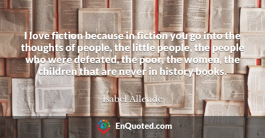 I love fiction because in fiction you go into the thoughts of people, the little people, the people who were defeated, the poor, the women, the children that are never in history books.