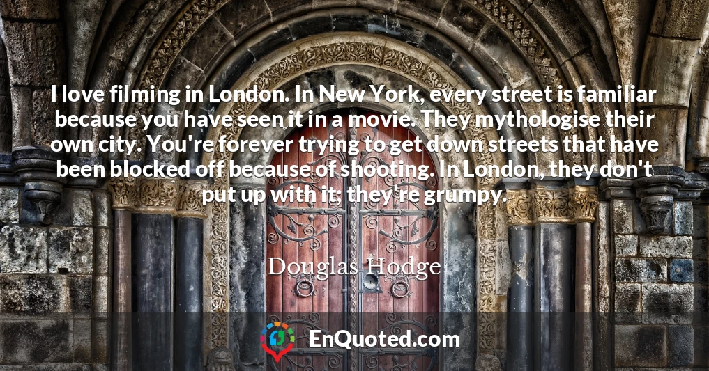 I love filming in London. In New York, every street is familiar because you have seen it in a movie. They mythologise their own city. You're forever trying to get down streets that have been blocked off because of shooting. In London, they don't put up with it; they're grumpy.