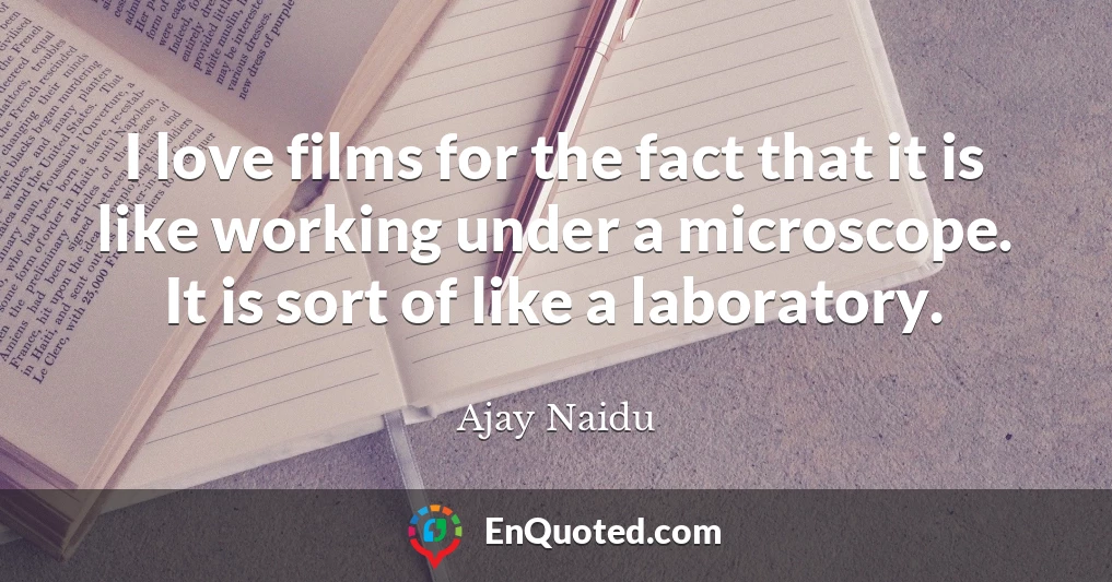 I love films for the fact that it is like working under a microscope. It is sort of like a laboratory.