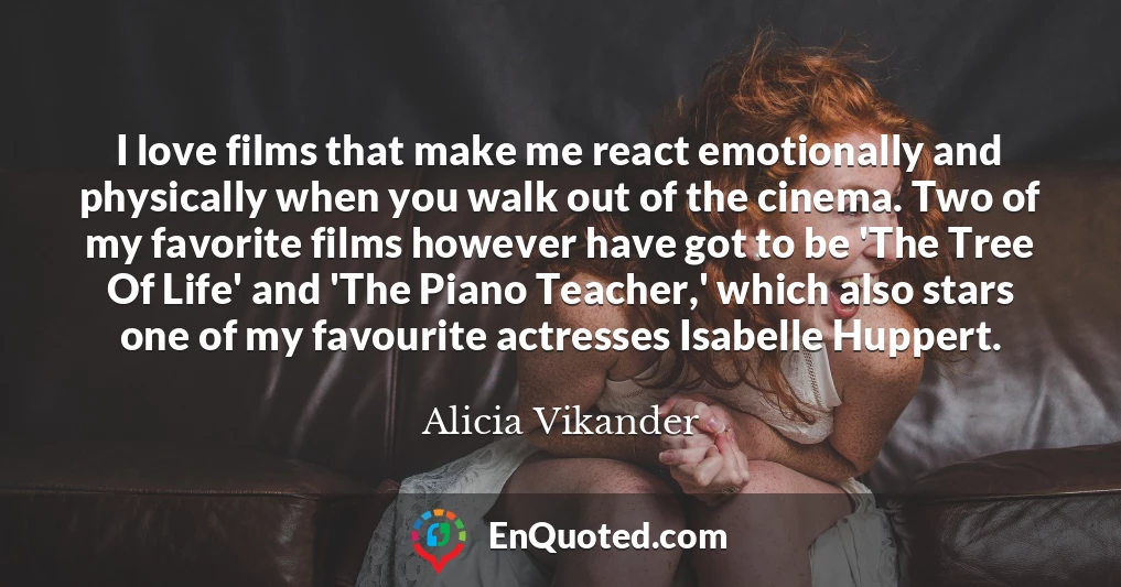 I love films that make me react emotionally and physically when you walk out of the cinema. Two of my favorite films however have got to be 'The Tree Of Life' and 'The Piano Teacher,' which also stars one of my favourite actresses Isabelle Huppert.
