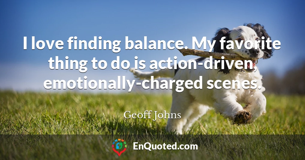 I love finding balance. My favorite thing to do is action-driven, emotionally-charged scenes.